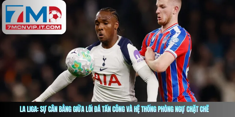La Liga: Sự Cân Bằng Giữa Lối Đá Tấn Công Và Hệ Thống Phòng Ngự Chặt Chẽ